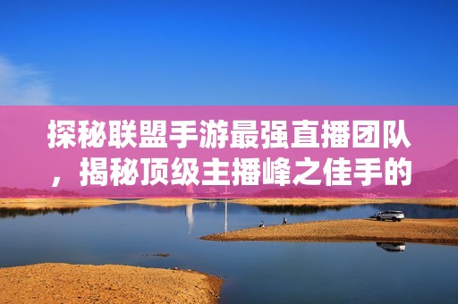 探秘联盟手游最强直播团队，揭秘顶级主播峰之佳手的精彩表现