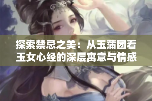 探索禁忌之美：从玉蒲团看玉女心经的深层寓意与情感纠葛