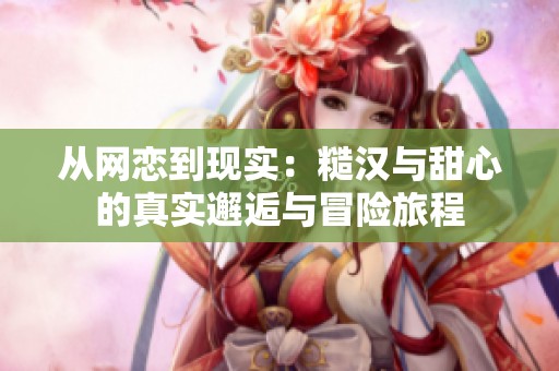 从网恋到现实：糙汉与甜心的真实邂逅与冒险旅程