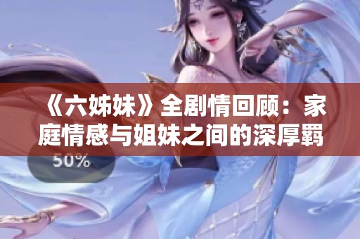 《六姊妹》全剧情回顾：家庭情感与姐妹之间的深厚羁绊打造感人故事