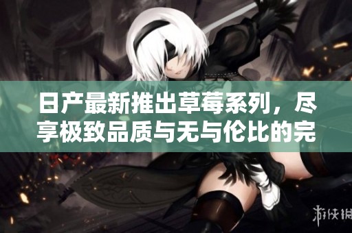 日产最新推出草莓系列，尽享极致品质与无与伦比的完美体验