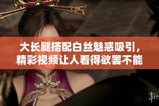 大长腿搭配白丝魅惑吸引，精彩视频让人看得欲罢不能爽到哭
