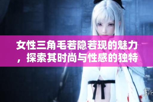 女性三角毛若隐若现的魅力，探索其时尚与性感的独特表达方式
