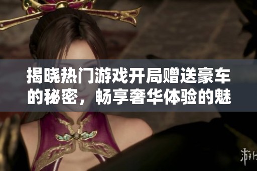 揭晓热门游戏开局赠送豪车的秘密，畅享奢华体验的魅力诱惑