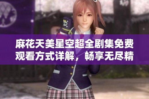 麻花天美星空超全剧集免费观看方式详解，畅享无尽精彩剧情
