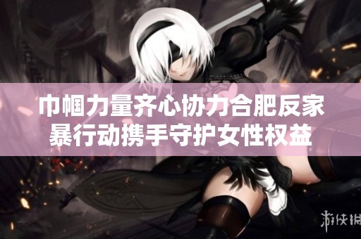 巾帼力量齐心协力合肥反家暴行动携手守护女性权益