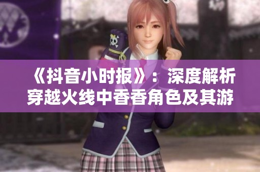《抖音小时报》：深度解析穿越火线中香香角色及其游戏心得分享