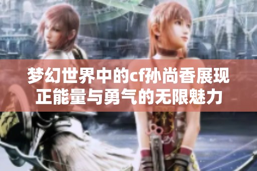 梦幻世界中的cf孙尚香展现正能量与勇气的无限魅力