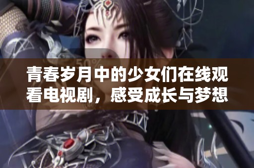 青春岁月中的少女们在线观看电视剧，感受成长与梦想的故事