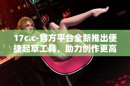 17c.c-官方平台全新推出便捷起草工具，助力创作更高效更轻松