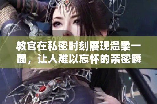 教官在私密时刻展现温柔一面，让人难以忘怀的亲密瞬间视频分享