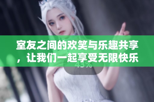 室友之间的欢笑与乐趣共享，让我们一起享受无限快乐的生活体验