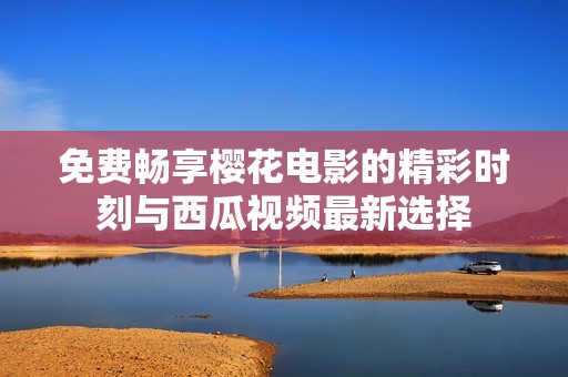 免费畅享樱花电影的精彩时刻与西瓜视频最新选择