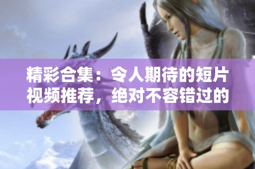 精彩合集：令人期待的短片视频推荐，绝对不容错过的观影体验
