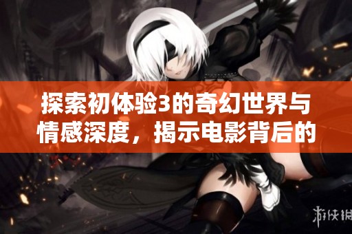探索初体验3的奇幻世界与情感深度，揭示电影背后的故事与内涵