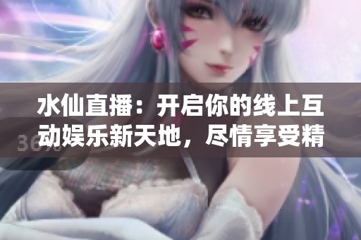 水仙直播：开启你的线上互动娱乐新天地，尽情享受精彩内容