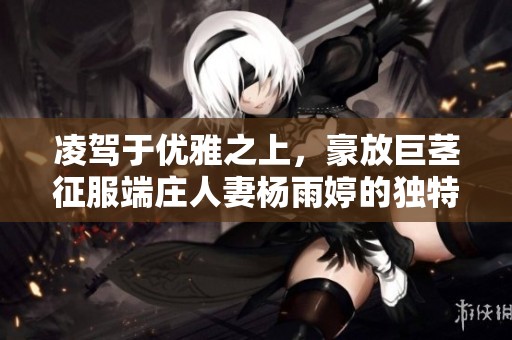 凌驾于优雅之上，豪放巨茎征服端庄人妻杨雨婷的独特体验视频