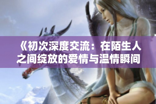 《初次深度交流：在陌生人之间绽放的爱情与温情瞬间》
