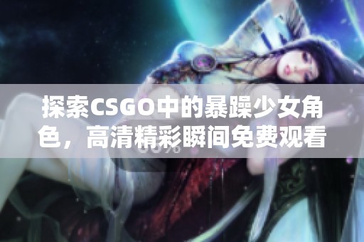探索CSGO中的暴躁少女角色，高清精彩瞬间免费观看合集