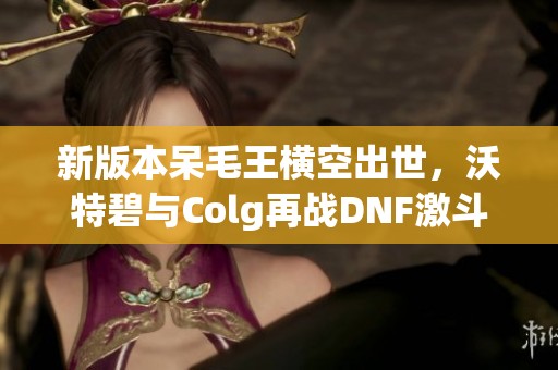 新版本呆毛王横空出世，沃特碧与Colg再战DNF激斗场景！