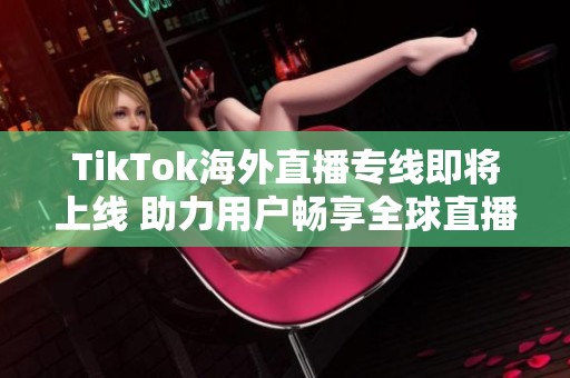 TikTok海外直播专线即将上线 助力用户畅享全球直播体验