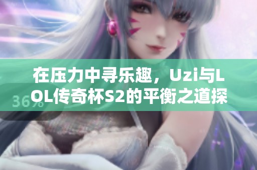在压力中寻乐趣，Uzi与LOL传奇杯S2的平衡之道探秘