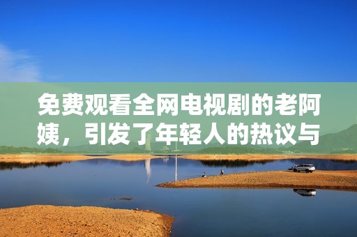 免费观看全网电视剧的老阿姨，引发了年轻人的热议与关注