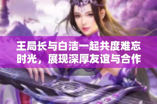 王局长与白洁一起共度难忘时光，展现深厚友谊与合作精神