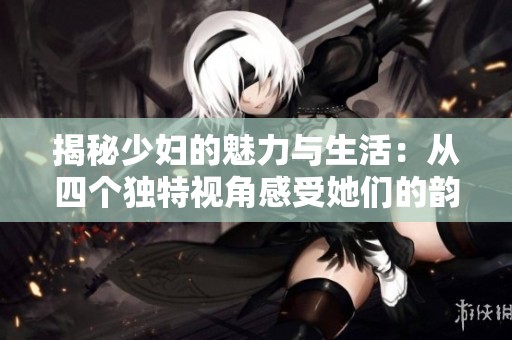揭秘少妇的魅力与生活：从四个独特视角感受她们的韵味与智慧