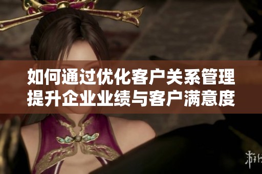 如何通过优化客户关系管理提升企业业绩与客户满意度的有效策略解析
