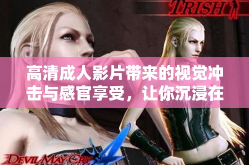 高清成人影片带来的视觉冲击与感官享受，让你沉浸在极致体验中
