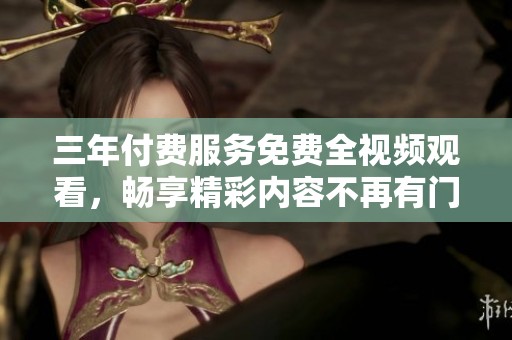 三年付费服务免费全视频观看，畅享精彩内容不再有门槛
