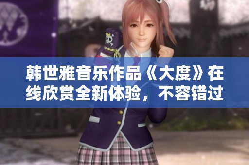 韩世雅音乐作品《大度》在线欣赏全新体验，不容错过的精彩内容