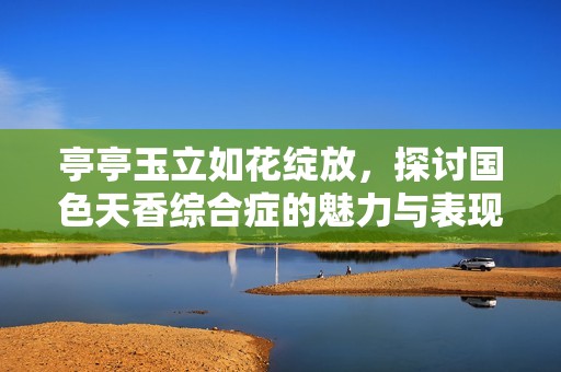 亭亭玉立如花绽放，探讨国色天香综合症的魅力与表现