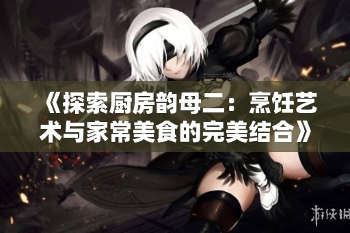 《探索厨房韵母二：烹饪艺术与家常美食的完美结合》