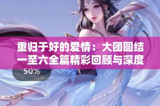 重归于好的爱情：大团圆结一至六全篇精彩回顾与深度解析