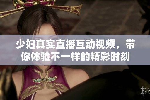 少妇真实直播互动视频，带你体验不一样的精彩时刻