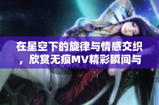 在星空下的旋律与情感交织，欣赏无痕MV精彩瞬间与深刻意境