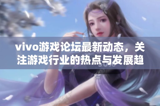 vivo游戏论坛最新动态，关注游戏行业的热点与发展趋势