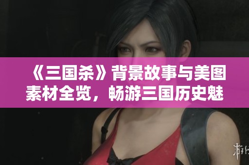 《三国杀》背景故事与美图素材全览，畅游三国历史魅力