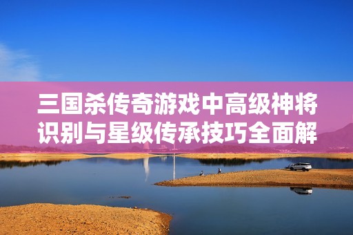 三国杀传奇游戏中高级神将识别与星级传承技巧全面解析