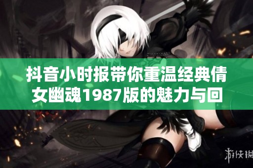 抖音小时报带你重温经典倩女幽魂1987版的魅力与回忆