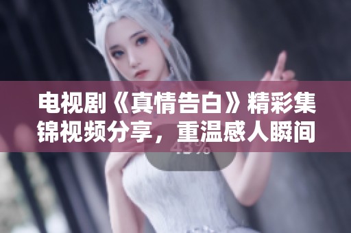 电视剧《真情告白》精彩集锦视频分享，重温感人瞬间与细腻情感瞬间