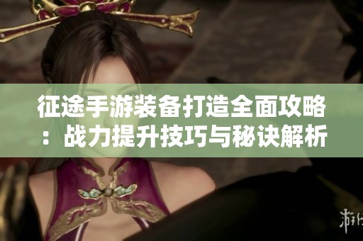 征途手游装备打造全面攻略：战力提升技巧与秘诀解析