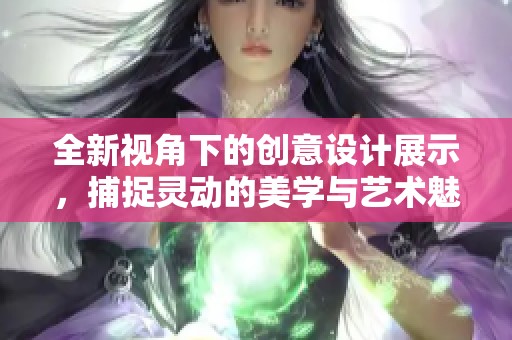 全新视角下的创意设计展示，捕捉灵动的美学与艺术魅力