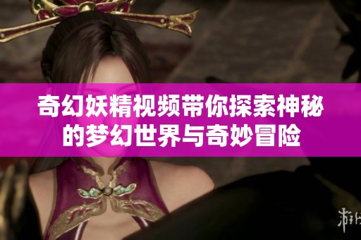 奇幻妖精视频带你探索神秘的梦幻世界与奇妙冒险