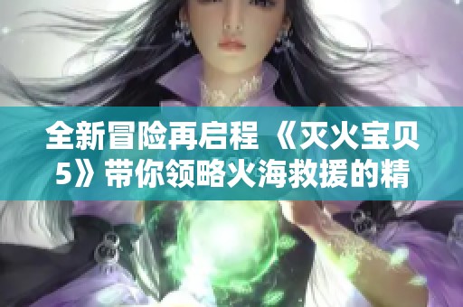 全新冒险再启程 《灭火宝贝5》带你领略火海救援的精彩与感动