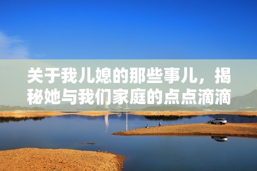 关于我儿媳的那些事儿，揭秘她与我们家庭的点点滴滴
