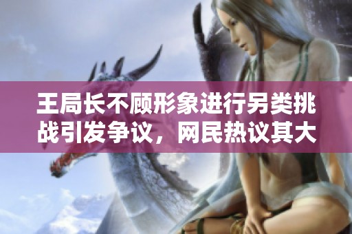 王局长不顾形象进行另类挑战引发争议，网民热议其大胆举动