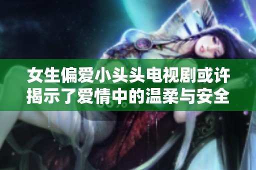 女生偏爱小头头电视剧或许揭示了爱情中的温柔与安全感